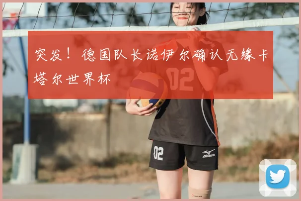 突发!德国队长诺伊尔确认无缘卡塔尔世界杯