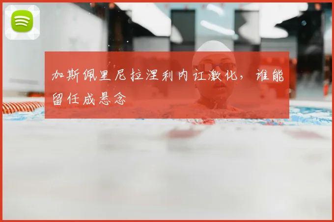 加斯佩里尼拉涅利内讧激化，谁能留任成悬念
