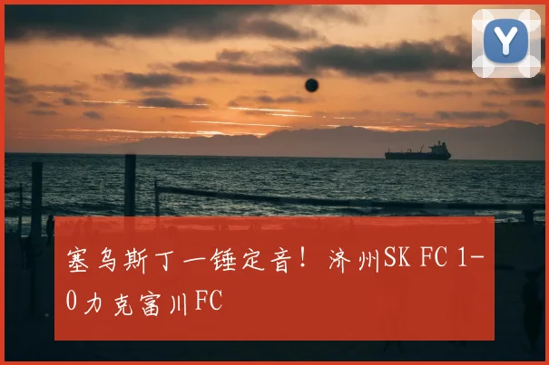 塞乌斯丁一锤定音！济州SK FC 1-0力克富川FC
