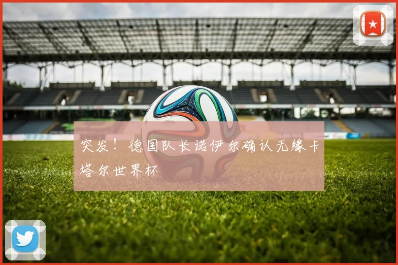 突发!德国队长诺伊尔确认无缘卡塔尔世界杯