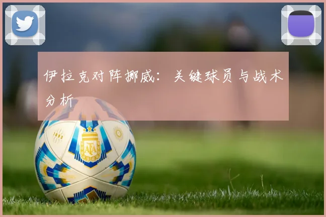 伊拉克对阵挪威：关键球员与战术分析