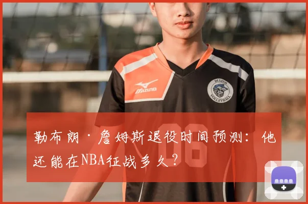 勒布朗·詹姆斯退役时间预测：他还能在NBA征战多久？