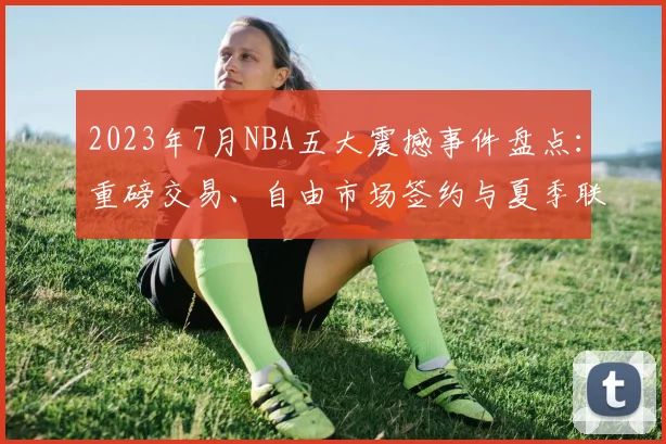 2023年7月NBA五大震撼事件盘点：重磅交易、自由市场签约与夏季联赛新星一览