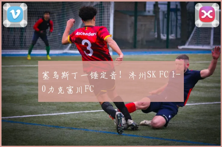塞乌斯丁一锤定音！济州SK FC 1-0力克富川FC