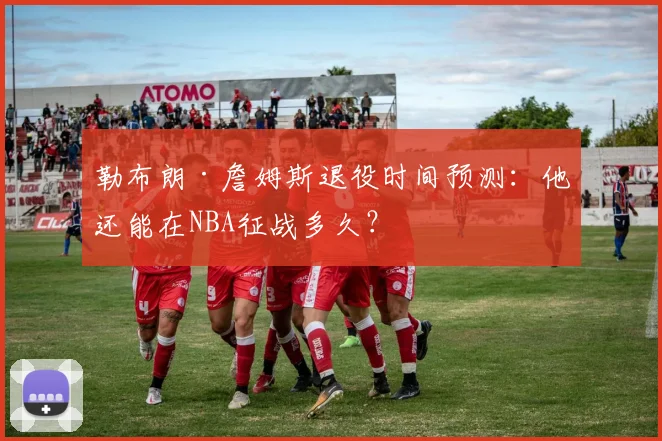 勒布朗·詹姆斯退役时间预测：他还能在NBA征战多久？