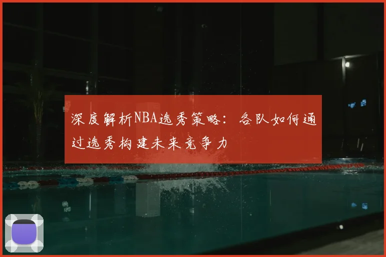 深度解析NBA选秀策略：各队如何通过选秀构建未来竞争力