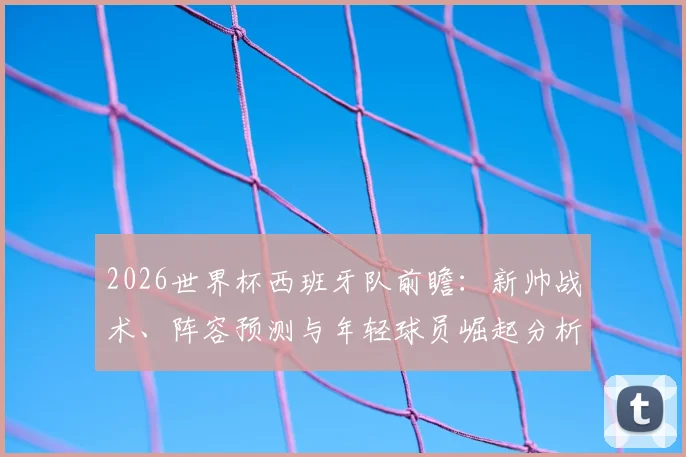 2026世界杯西班牙队前瞻：新帅战术、阵容预测与年轻球员崛起分析