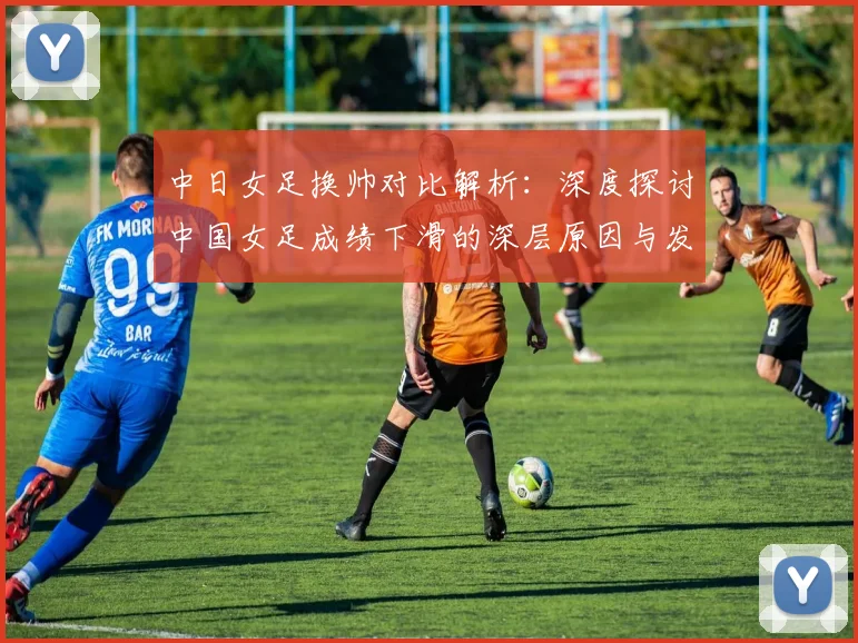 中日女足换帅对比解析：深度探讨中国女足成绩下滑的深层原因与发展路径