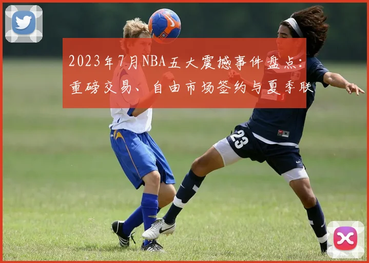2023年7月NBA五大震撼事件盘点：重磅交易、自由市场签约与夏季联赛新星一览
