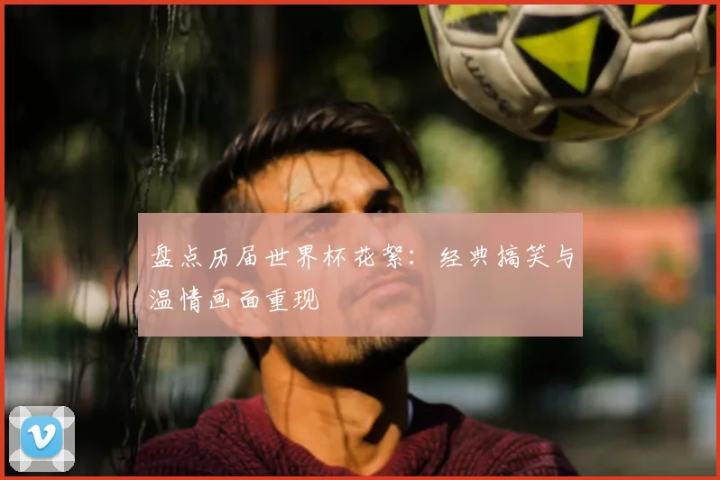 盘点历届世界杯花絮：经典搞笑与温情画面重现