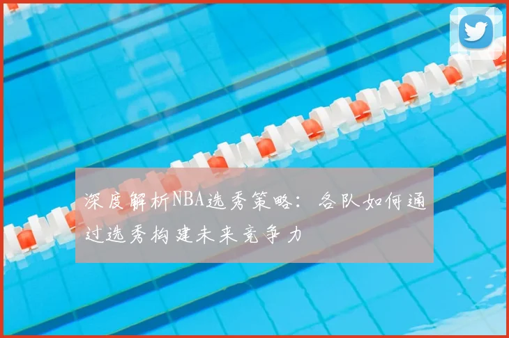 深度解析NBA选秀策略：各队如何通过选秀构建未来竞争力