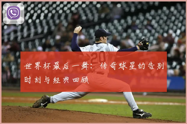 世界杯最后一舞：传奇球星的告别时刻与经典回顾