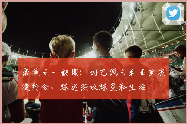 聚焦五一假期：姆巴佩卡利亚里浪漫约会，球迷热议球星私生活