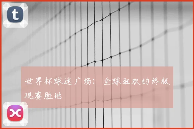 世界杯球迷广场：全球狂欢的终极观赛胜地