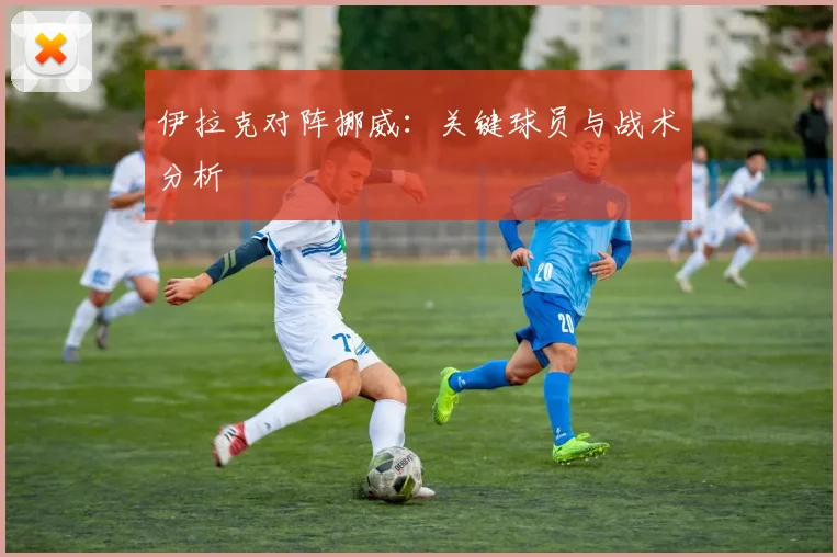 伊拉克对阵挪威：关键球员与战术分析