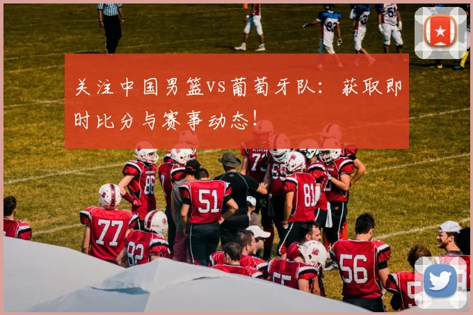 关注中国男篮vs葡萄牙队：获取即时比分与赛事动态！