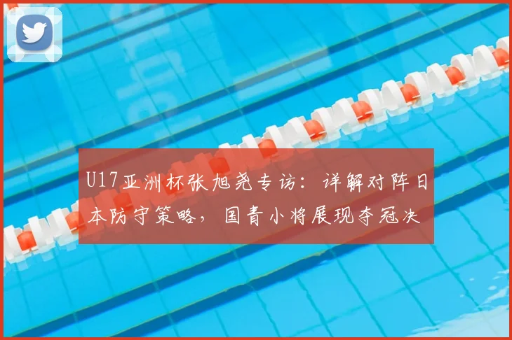 U17亚洲杯张旭尧专访：详解对阵日本防守策略，国青小将展现夺冠决心