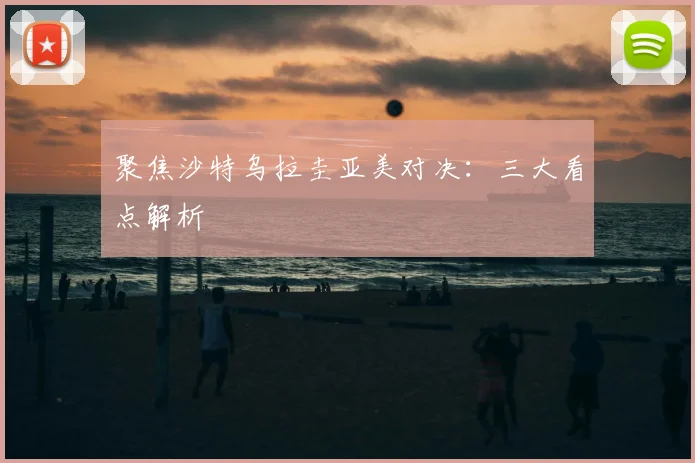 聚焦沙特乌拉圭亚美对决：三大看点解析
