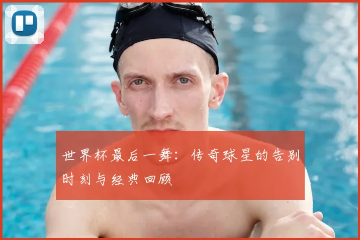 世界杯最后一舞：传奇球星的告别时刻与经典回顾