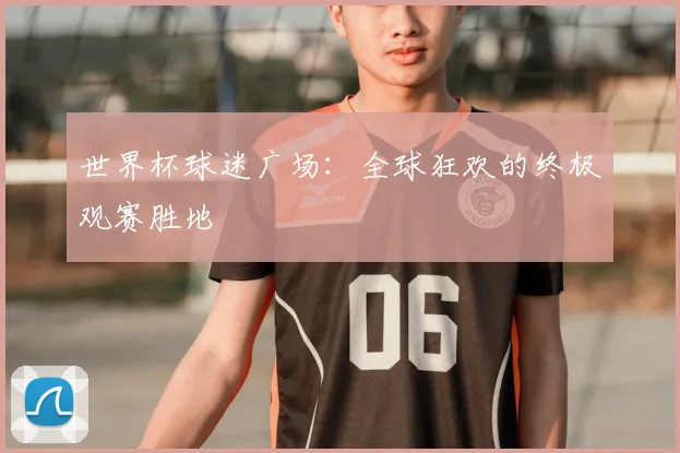 世界杯球迷广场：全球狂欢的终极观赛胜地