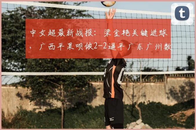 中女超最新战报：梁金艳关键进球，广西平果呗侬2-2逼平广东广州数科女足