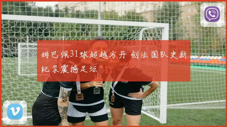姆巴佩31球超越方丹 创法国队史新纪录震撼足坛