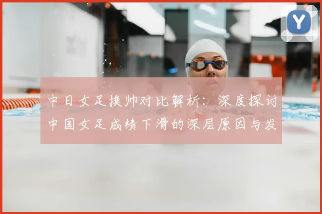 中日女足换帅对比解析：深度探讨中国女足成绩下滑的深层原因与发展路径